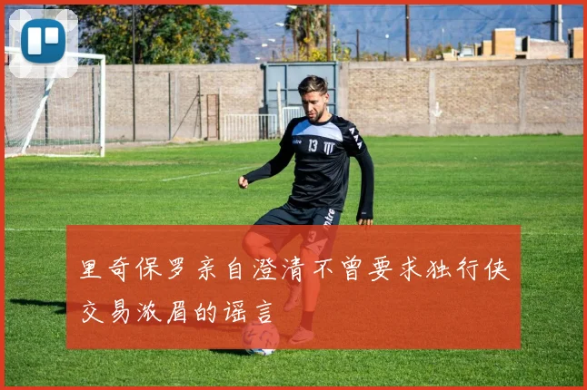里奇保罗亲自澄清不曾要求独行侠交易浓眉的谣言