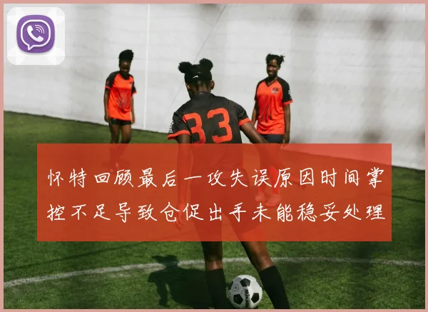 怀特回顾最后一攻失误原因时间掌控不足导致仓促出手未能稳妥处理