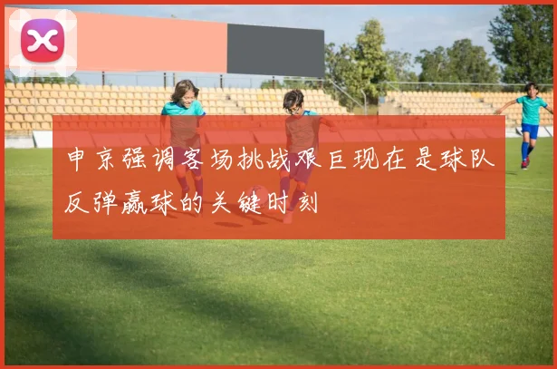申京强调客场挑战艰巨现在是球队反弹赢球的关键时刻