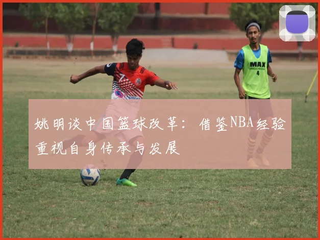 姚明谈中国篮球改革：借鉴NBA经验重视自身传承与发展