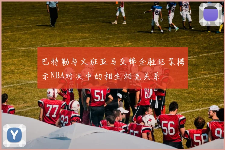 巴特勒与文班亚马交锋全胜记录揭示NBA对决中的相生相克关系