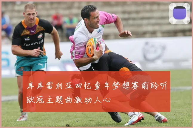 库库雷利亚回忆童年梦想赛前聆听欧冠主题曲激动人心