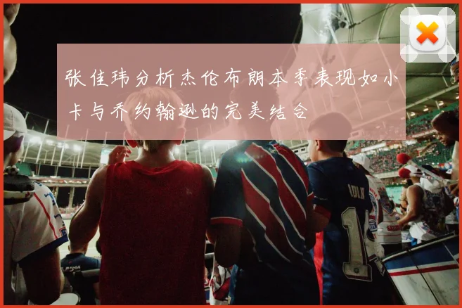 张佳玮分析杰伦布朗本季表现如小卡与乔约翰逊的完美结合