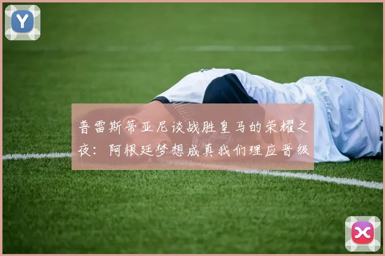 普雷斯蒂亚尼谈战胜皇马的荣耀之夜：阿根廷梦想成真我们理应晋级