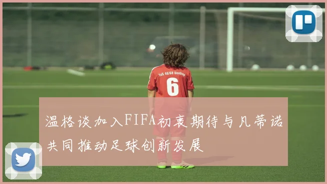 温格谈加入FIFA初衷期待与凡蒂诺共同推动足球创新发展