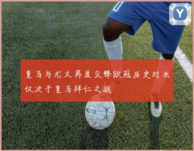 皇马与尤文再度交锋欧冠历史对决仅次于皇马拜仁之战