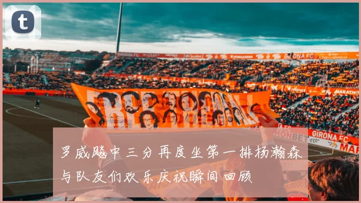 罗威飚中三分再度坐第一排杨瀚森与队友们欢乐庆祝瞬间回顾