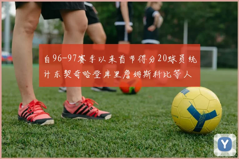 自96-97赛季以来首节得分20球员统计东契奇哈登库里詹姆斯科比等人表现对比