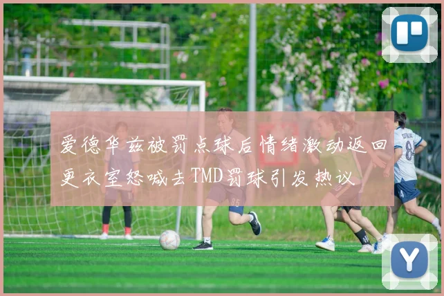 爱德华兹被罚点球后情绪激动返回更衣室怒喊去TMD罚球引发热议