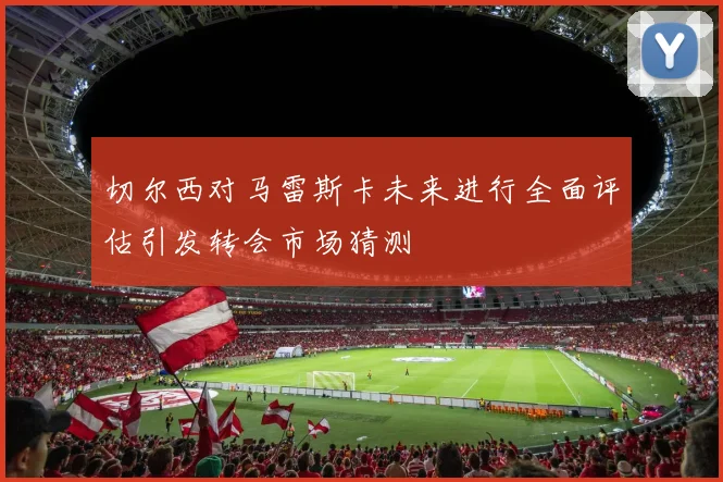 切尔西对马雷斯卡未来进行全面评估引发转会市场猜测