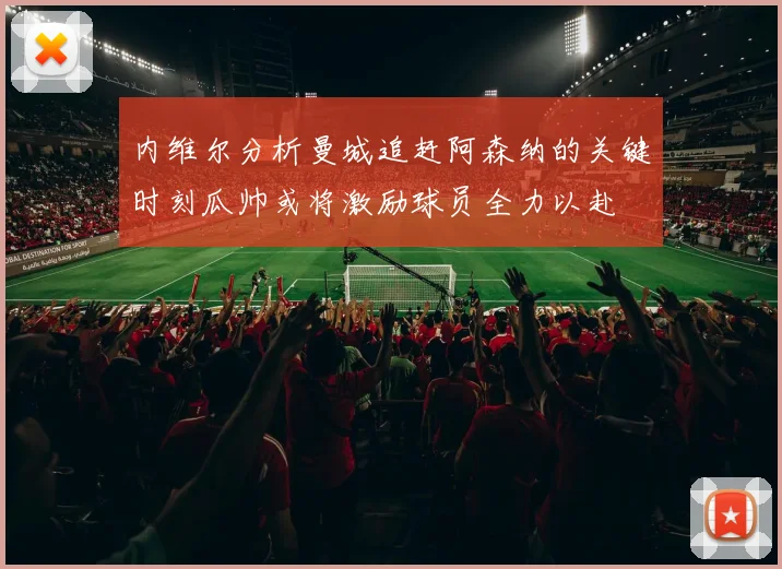内维尔分析曼城追赶阿森纳的关键时刻瓜帅或将激励球员全力以赴