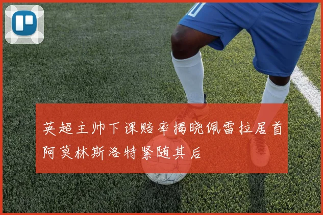 英超主帅下课赔率揭晓佩雷拉居首阿莫林斯洛特紧随其后