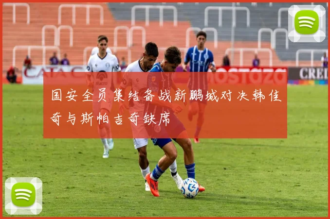 国安全员集结备战新鹏城对决韩佳奇与斯帕吉奇缺席