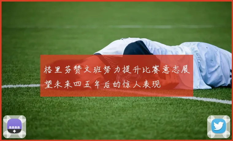 格里芬赞文班努力提升比赛意志展望未来四五年后的惊人表现