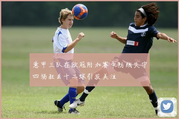 意甲三队在欧冠附加赛中防线失守四场狂丢十二球引发关注