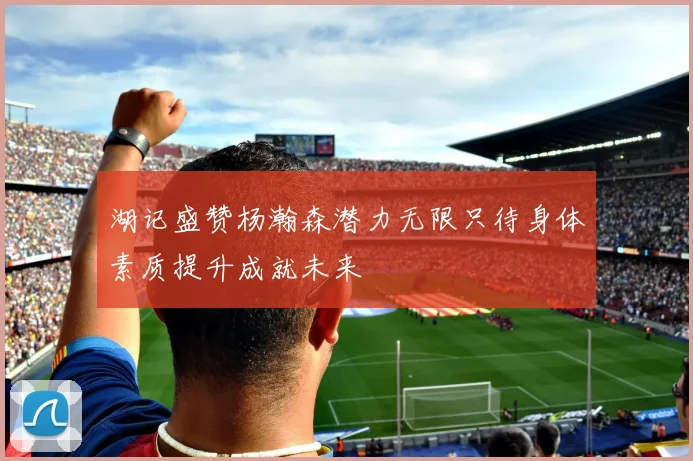 湖记盛赞杨瀚森潜力无限只待身体素质提升成就未来