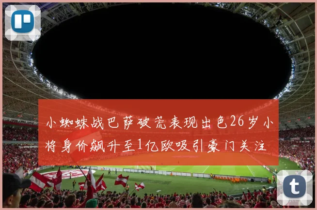 小蜘蛛战巴萨破荒表现出色26岁小将身价飙升至1亿欧吸引豪门关注