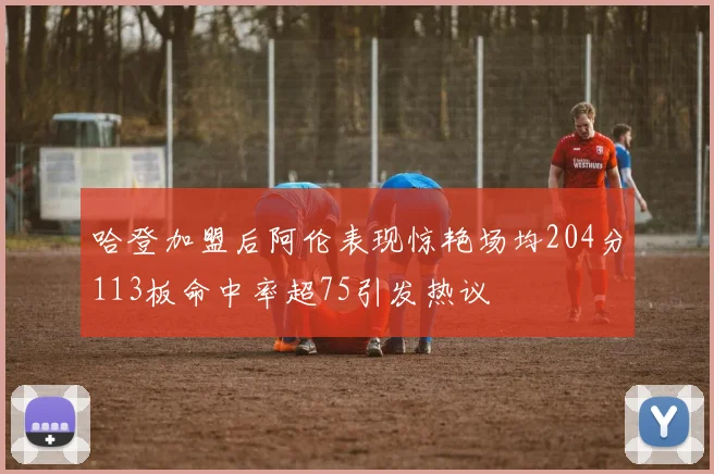 哈登加盟后阿伦表现惊艳场均204分113板命中率超75引发热议