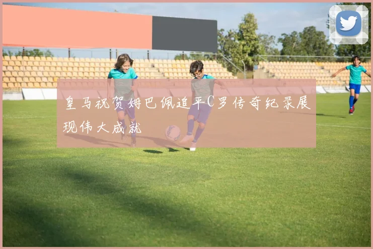 皇马祝贺姆巴佩追平C罗传奇纪录展现伟大成就