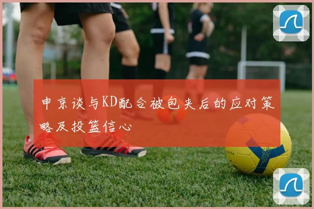 申京谈与KD配合被包夹后的应对策略及投篮信心