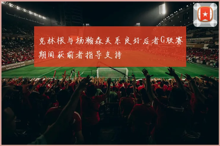 克林根与杨瀚森关系良好后者G联赛期间获前者指导支持
