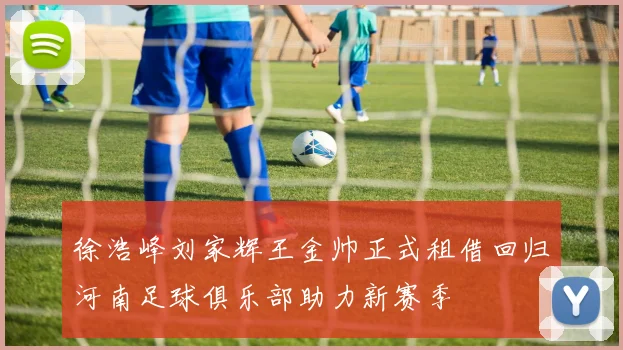 徐浩峰刘家辉王金帅正式租借回归河南足球俱乐部助力新赛季