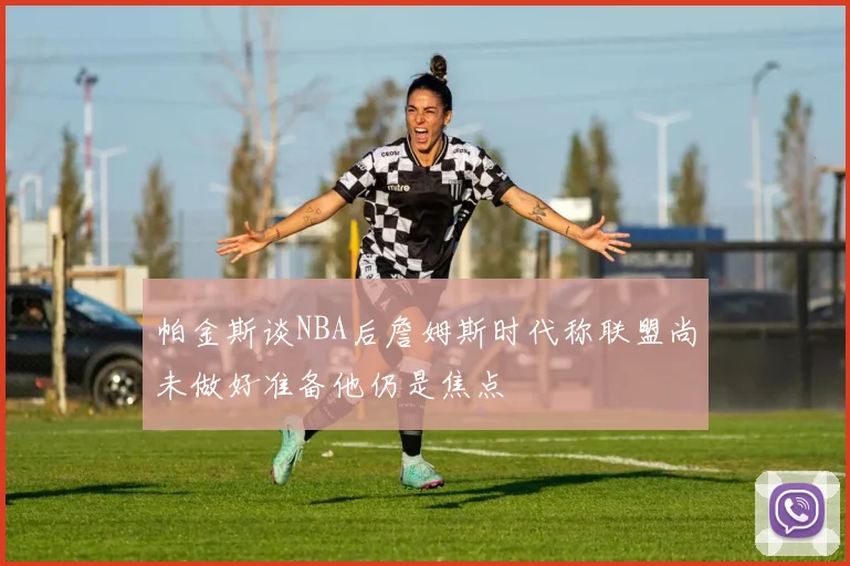 帕金斯谈NBA后詹姆斯时代称联盟尚未做好准备他仍是焦点