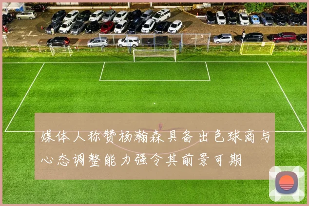 媒体人称赞杨瀚森具备出色球商与心态调整能力强令其前景可期