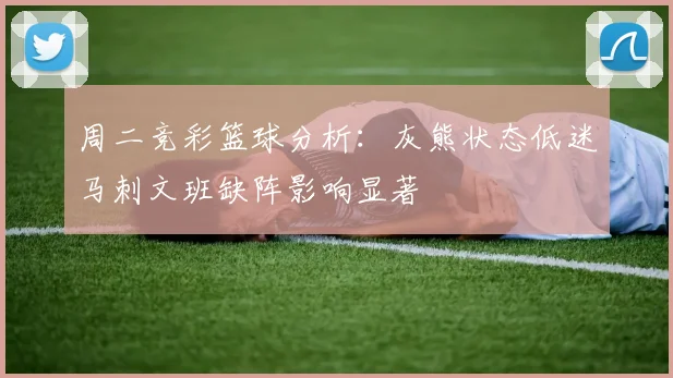 周二竞彩篮球分析：灰熊状态低迷马刺文班缺阵影响显著